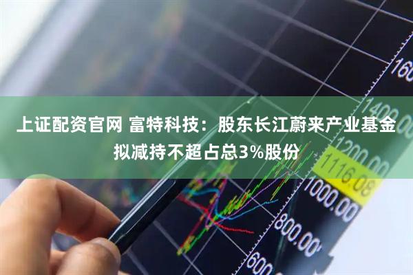 上证配资官网 富特科技：股东长江蔚来产业基金拟减持不超占总3%股份