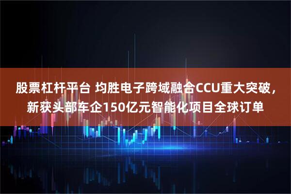 股票杠杆平台 均胜电子跨域融合CCU重大突破，新获头部车企150亿元智能化项目全球订单