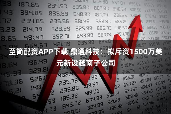 至简配资APP下载 鼎通科技：拟斥资1500万美元新设越南子公司