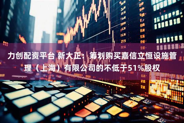 力创配资平台 新大正：筹划购买嘉信立恒设施管理（上海）有限公司的不低于51%股权