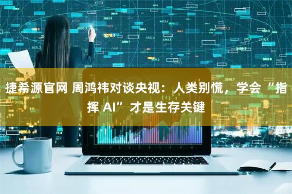 捷希源官网 周鸿祎对谈央视：人类别慌，学会 “指挥 AI” 才是生存关键