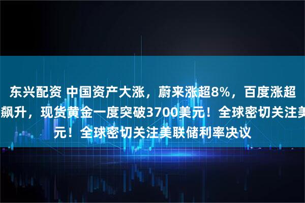 东兴配资 中国资产大涨，蔚来涨超8%，百度涨超7%！国际油价飙升，现货黄金一度突破3700美元！全球密切关注美联储利率决议
