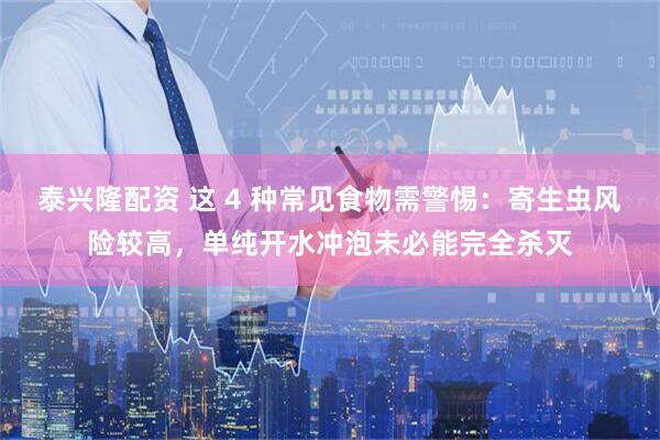 泰兴隆配资 这 4 种常见食物需警惕：寄生虫风险较高，单纯开水冲泡未必能完全杀灭