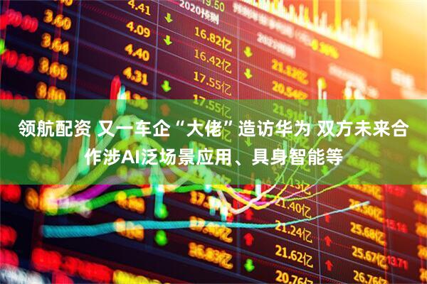 领航配资 又一车企“大佬”造访华为 双方未来合作涉AI泛场景应用、具身智能等