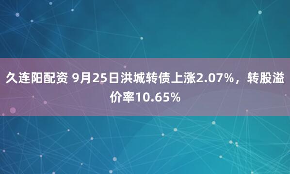 久连阳配资 9月25日洪城转债上涨2.07%，转股溢价率10.65%