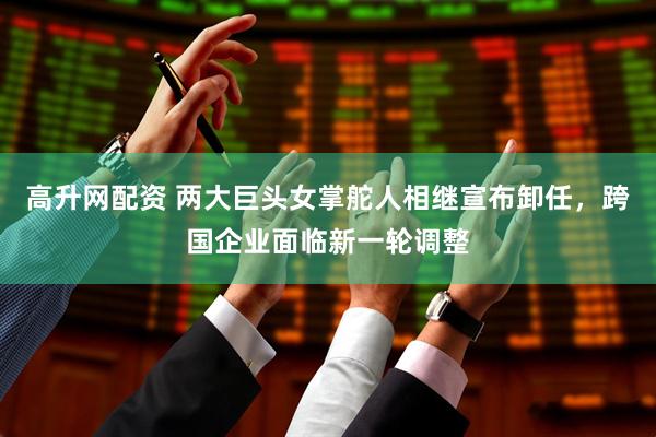 高升网配资 两大巨头女掌舵人相继宣布卸任，跨国企业面临新一轮调整
