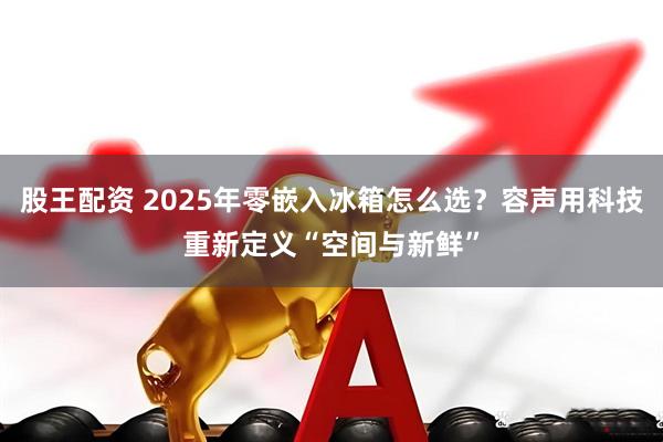 股王配资 2025年零嵌入冰箱怎么选？容声用科技重新定义“空间与新鲜”