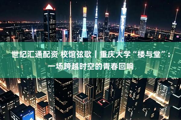 世纪汇通配资 校馆弦歌｜重庆大学“楼与堂”：一场跨越时空的青春回响