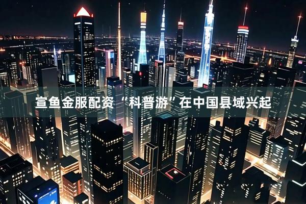 宣鱼金服配资 “科普游”在中国县域兴起