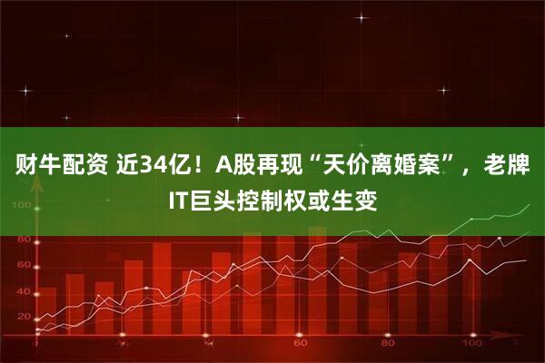 财牛配资 近34亿！A股再现“天价离婚案”，老牌IT巨头控制权或生变