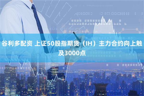 谷利多配资 上证50股指期货（IH）主力合约向上触及3000点
