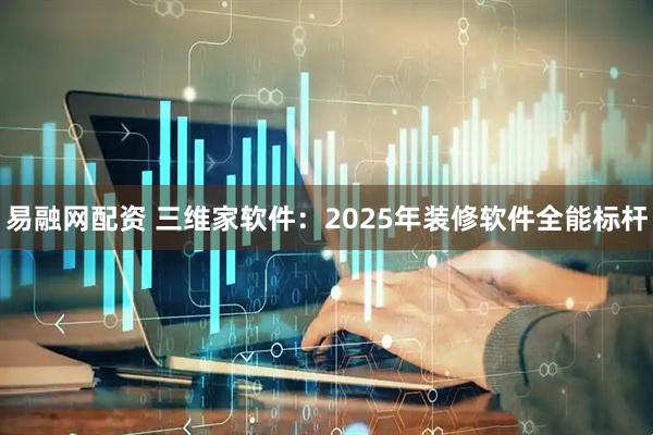 易融网配资 三维家软件：2025年装修软件全能标杆
