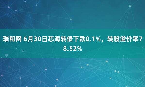 瑞和网 6月30日芯海转债下跌0.1%，转股溢价率78.52%