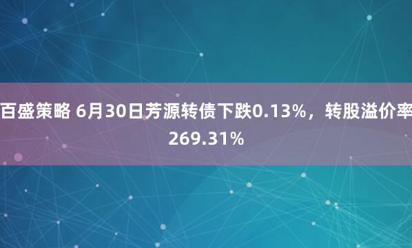 百盛策略 6月30日芳源转债下跌0.13%，转股溢价率269.31%