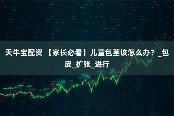 天牛宝配资 【家长必看】儿童包茎该怎么办？_包皮_扩张_进行