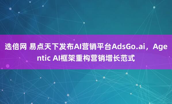 选倍网 易点天下发布AI营销平台AdsGo.ai，Agentic AI框架重构营销增长范式