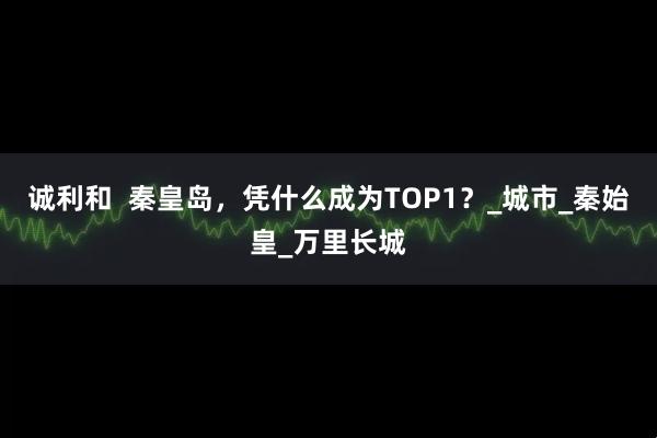诚利和  秦皇岛，凭什么成为TOP1？_城市_秦始皇_万里长城